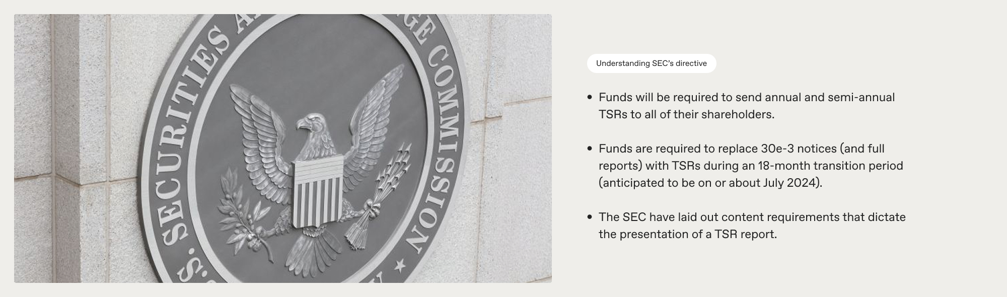 Photograph of the SEC logo seal accompanied by the following copy to the right of the image: 

Understanding SEC’s directive: 

Funds will be required to send annual and semi-annual TSRs to all of their shareholders.

Funds are required to replace 30e-3 notices (and full reports) with TSRs during an 18-month transition period (anticipated to be on or about July 2024). 

The SEC have laid out content requirements that dictate  the presentation of a TSR report. 